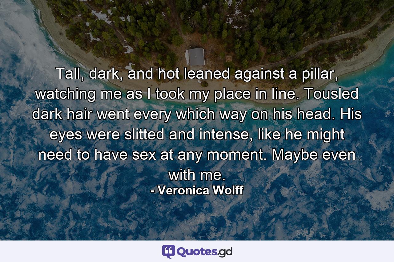 Tall, dark, and hot leaned against a pillar, watching me as I took my place in line. Tousled dark hair went every which way on his head. His eyes were slitted and intense, like he might need to have sex at any moment. Maybe even with me. - Quote by Veronica Wolff