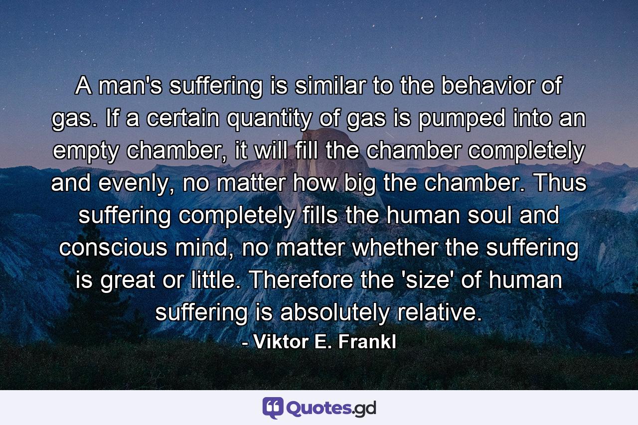 A man's suffering is similar to the behavior of gas. If a certain quantity of gas is pumped into an empty chamber, it will fill the chamber completely and evenly, no matter how big the chamber. Thus suffering completely fills the human soul and conscious mind, no matter whether the suffering is great or little. Therefore the 'size' of human suffering is absolutely relative. - Quote by Viktor E. Frankl