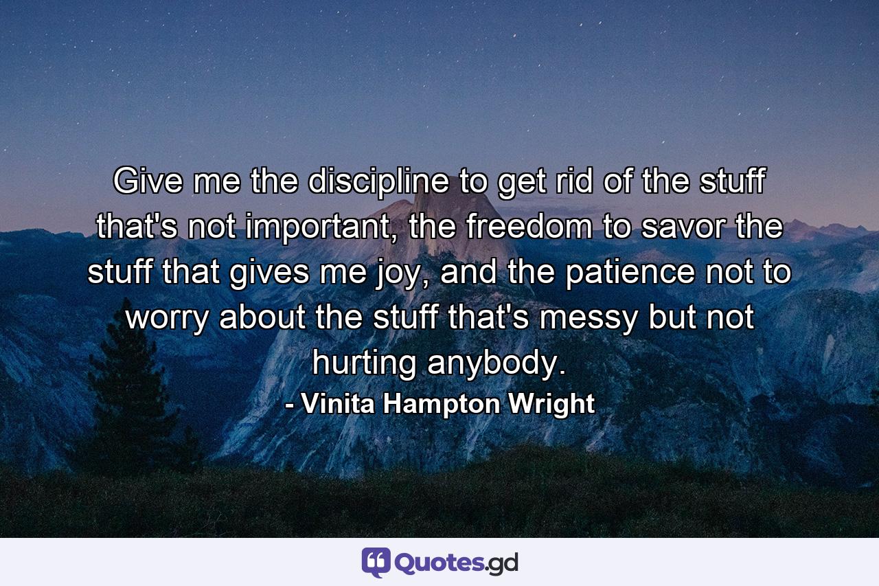 Give me the discipline to get rid of the stuff that's not important, the freedom to savor the stuff that gives me joy, and the patience not to worry about the stuff that's messy but not hurting anybody. - Quote by Vinita Hampton Wright