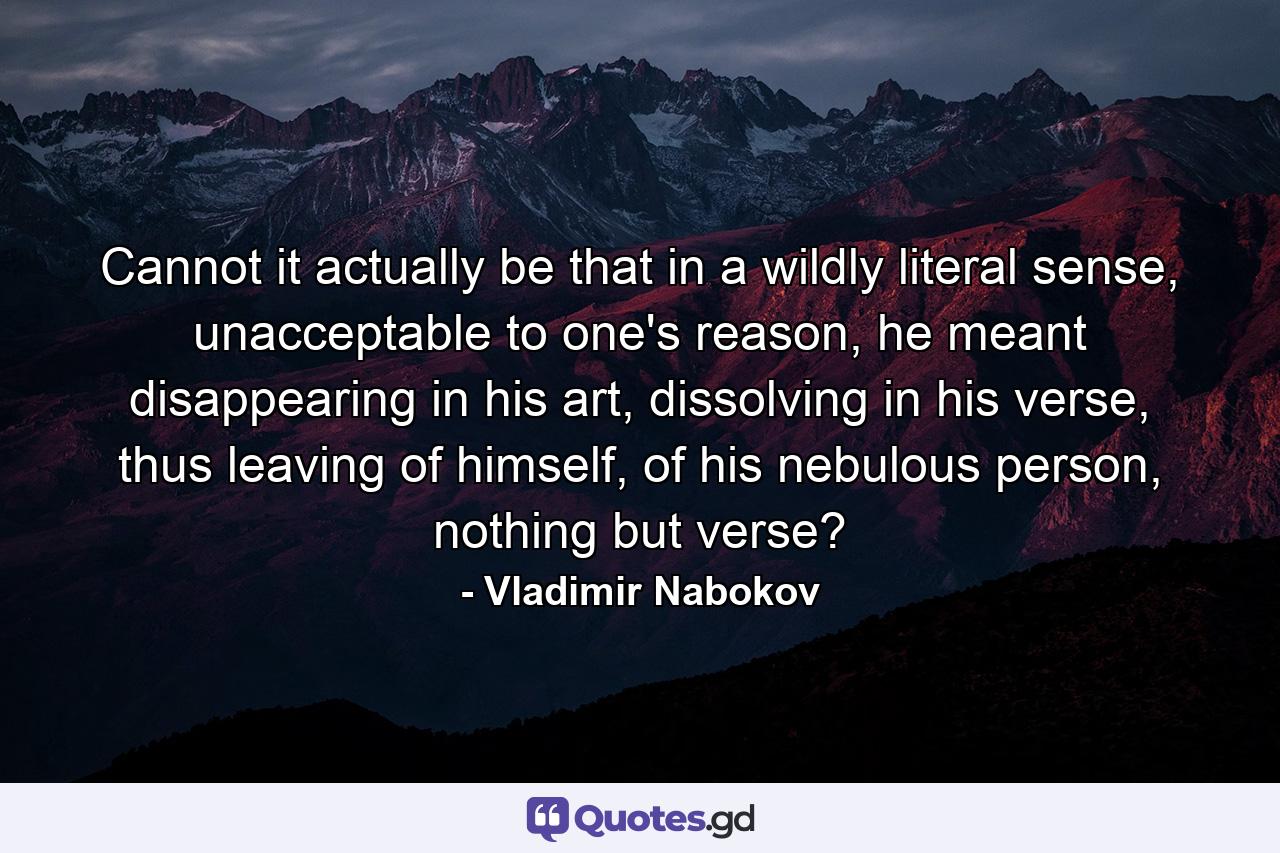 Cannot it actually be that in a wildly literal sense, unacceptable to one's reason, he meant disappearing in his art, dissolving in his verse, thus leaving of himself, of his nebulous person, nothing but verse? - Quote by Vladimir Nabokov