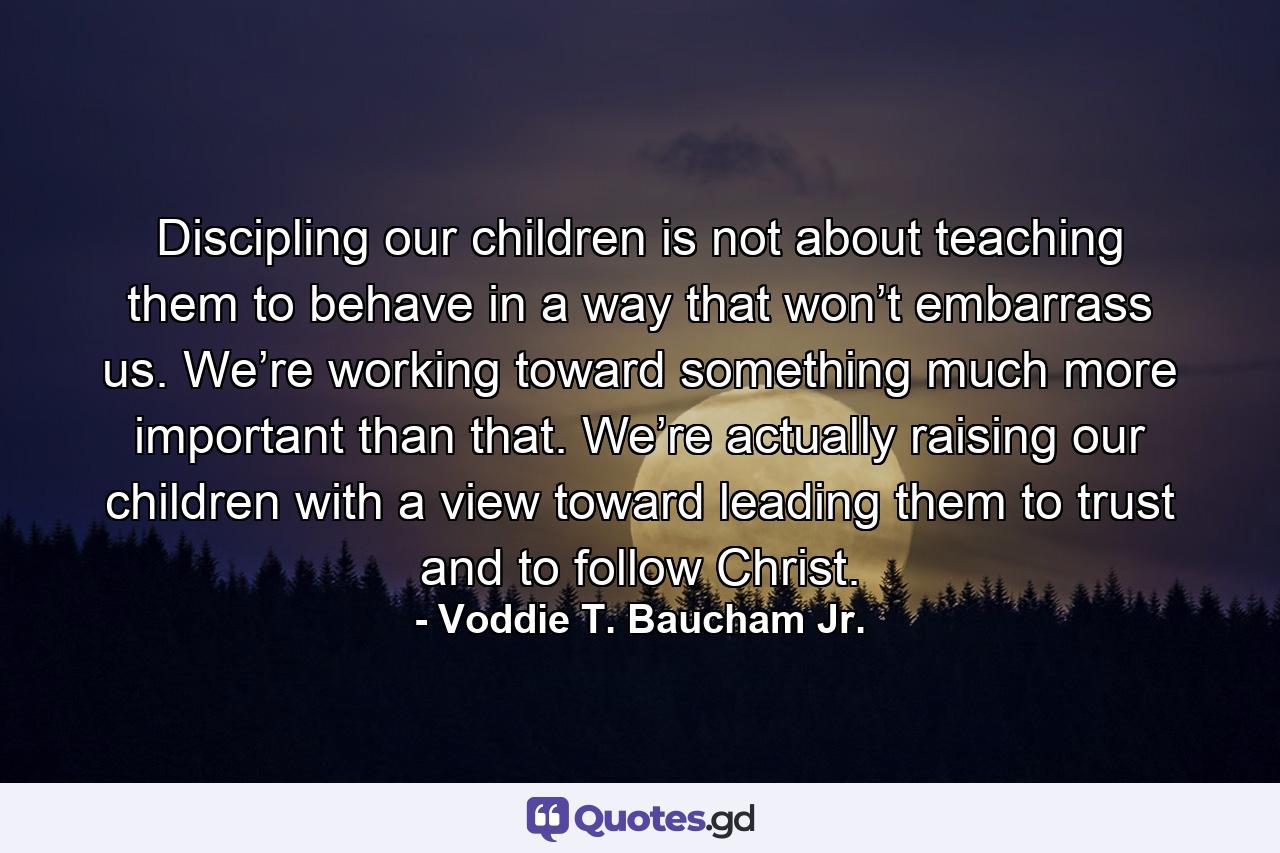 Discipling our children is not about teaching them to behave in a way that won’t embarrass us. We’re working toward something much more important than that. We’re actually raising our children with a view toward leading them to trust and to follow Christ. - Quote by Voddie T. Baucham Jr.