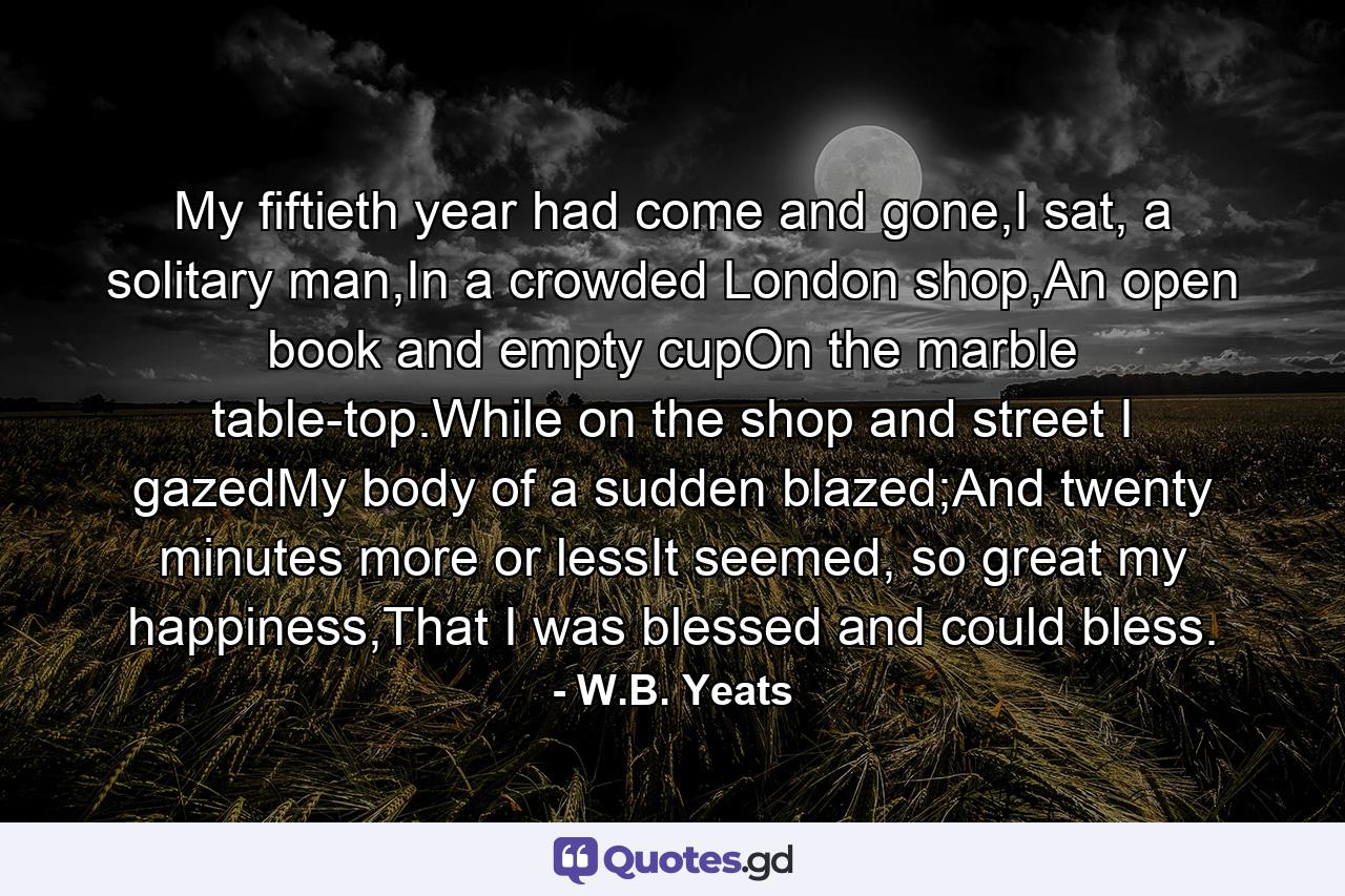 My fiftieth year had come and gone,I sat, a solitary man,In a crowded London shop,An open book and empty cupOn the marble table-top.While on the shop and street I gazedMy body of a sudden blazed;And twenty minutes more or lessIt seemed, so great my happiness,That I was blessed and could bless. - Quote by W.B. Yeats