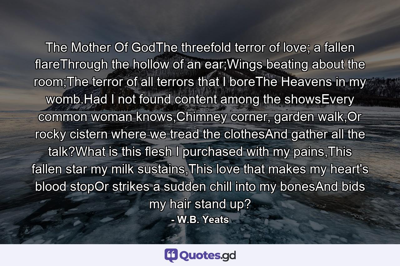 The Mother Of GodThe threefold terror of love; a fallen flareThrough the hollow of an ear;Wings beating about the room;The terror of all terrors that I boreThe Heavens in my womb.Had I not found content among the showsEvery common woman knows,Chimney corner, garden walk,Or rocky cistern where we tread the clothesAnd gather all the talk?What is this flesh I purchased with my pains,This fallen star my milk sustains,This love that makes my heart's blood stopOr strikes a sudden chill into my bonesAnd bids my hair stand up? - Quote by W.B. Yeats