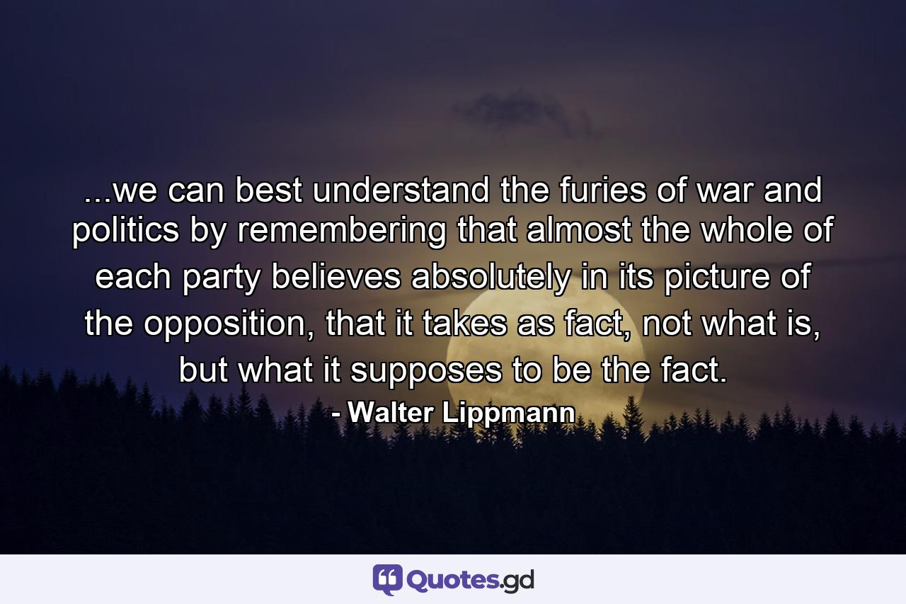 ...we can best understand the furies of war and politics by remembering that almost the whole of each party believes absolutely in its picture of the opposition, that it takes as fact, not what is, but what it supposes to be the fact. - Quote by Walter Lippmann