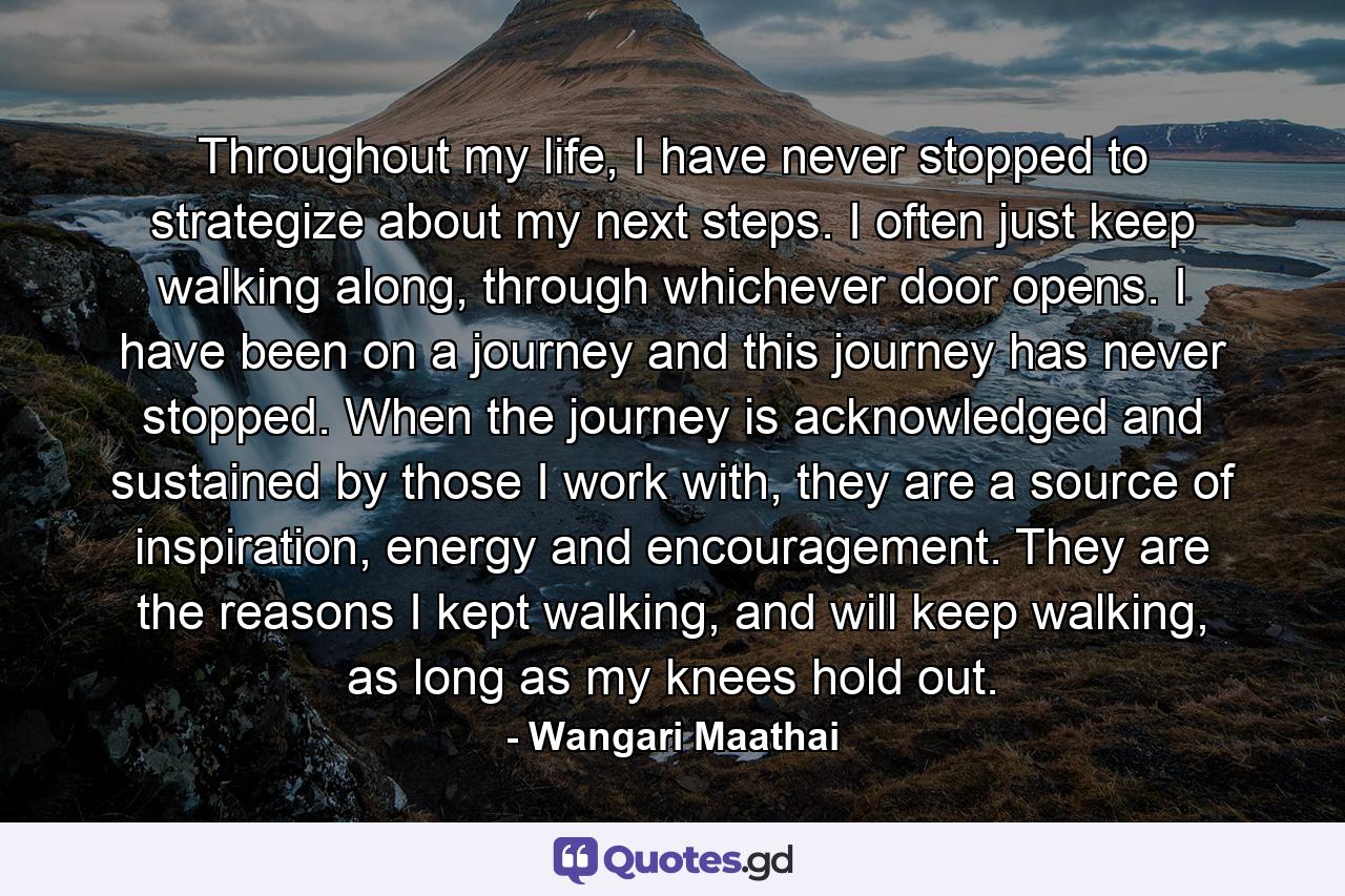 Throughout my life, I have never stopped to strategize about my next steps. I often just keep walking along, through whichever door opens. I have been on a journey and this journey has never stopped. When the journey is acknowledged and sustained by those I work with, they are a source of inspiration, energy and encouragement. They are the reasons I kept walking, and will keep walking, as long as my knees hold out. - Quote by Wangari Maathai