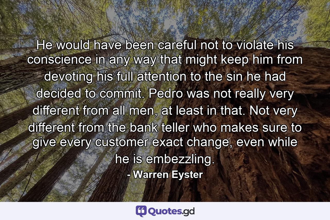 He would have been careful not to violate his conscience in any way that might keep him from devoting his full attention to the sin he had decided to commit. Pedro was not really very different from all men, at least in that. Not very different from the bank teller who makes sure to give every customer exact change, even while he is embezzling. - Quote by Warren Eyster