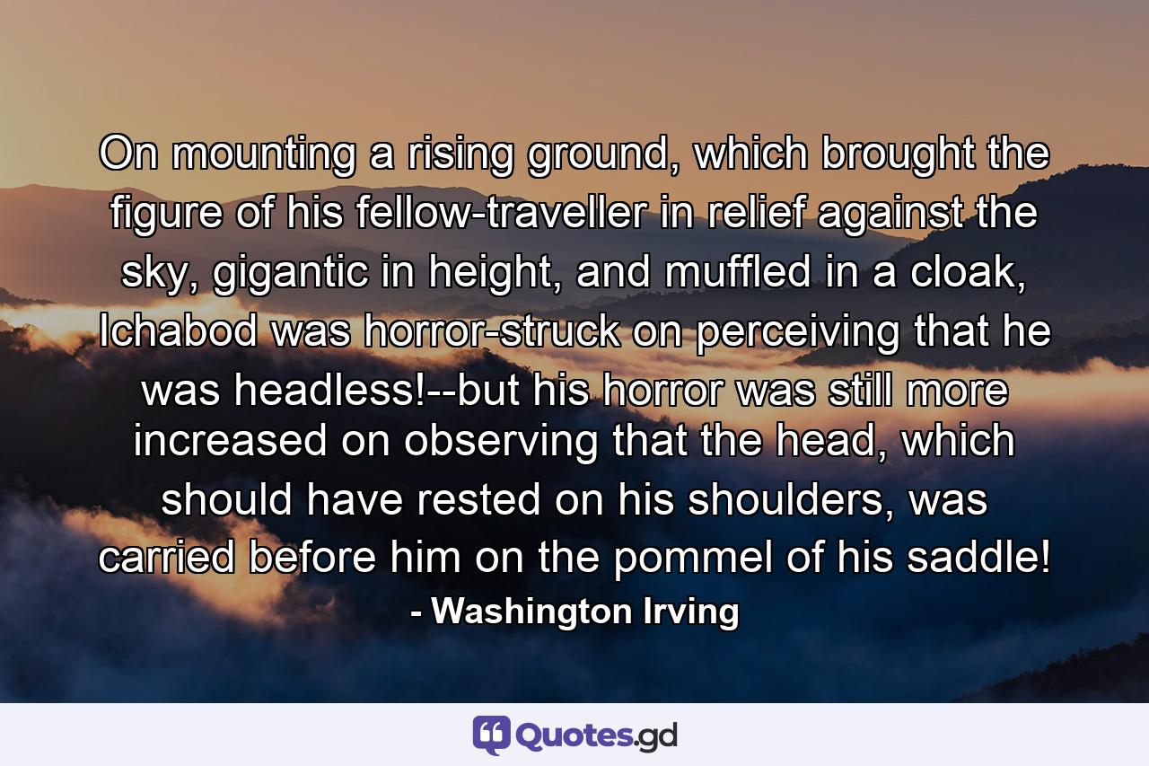 On mounting a rising ground, which brought the figure of his fellow-traveller in relief against the sky, gigantic in height, and muffled in a cloak, Ichabod was horror-struck on perceiving that he was headless!--but his horror was still more increased on observing that the head, which should have rested on his shoulders, was carried before him on the pommel of his saddle! - Quote by Washington Irving