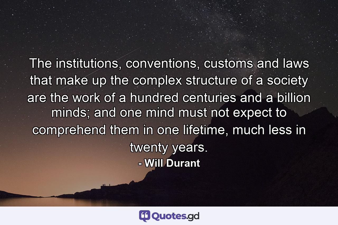 The institutions, conventions, customs and laws that make up the complex structure of a society are the work of a hundred centuries and a billion minds; and one mind must not expect to comprehend them in one lifetime, much less in twenty years. - Quote by Will Durant