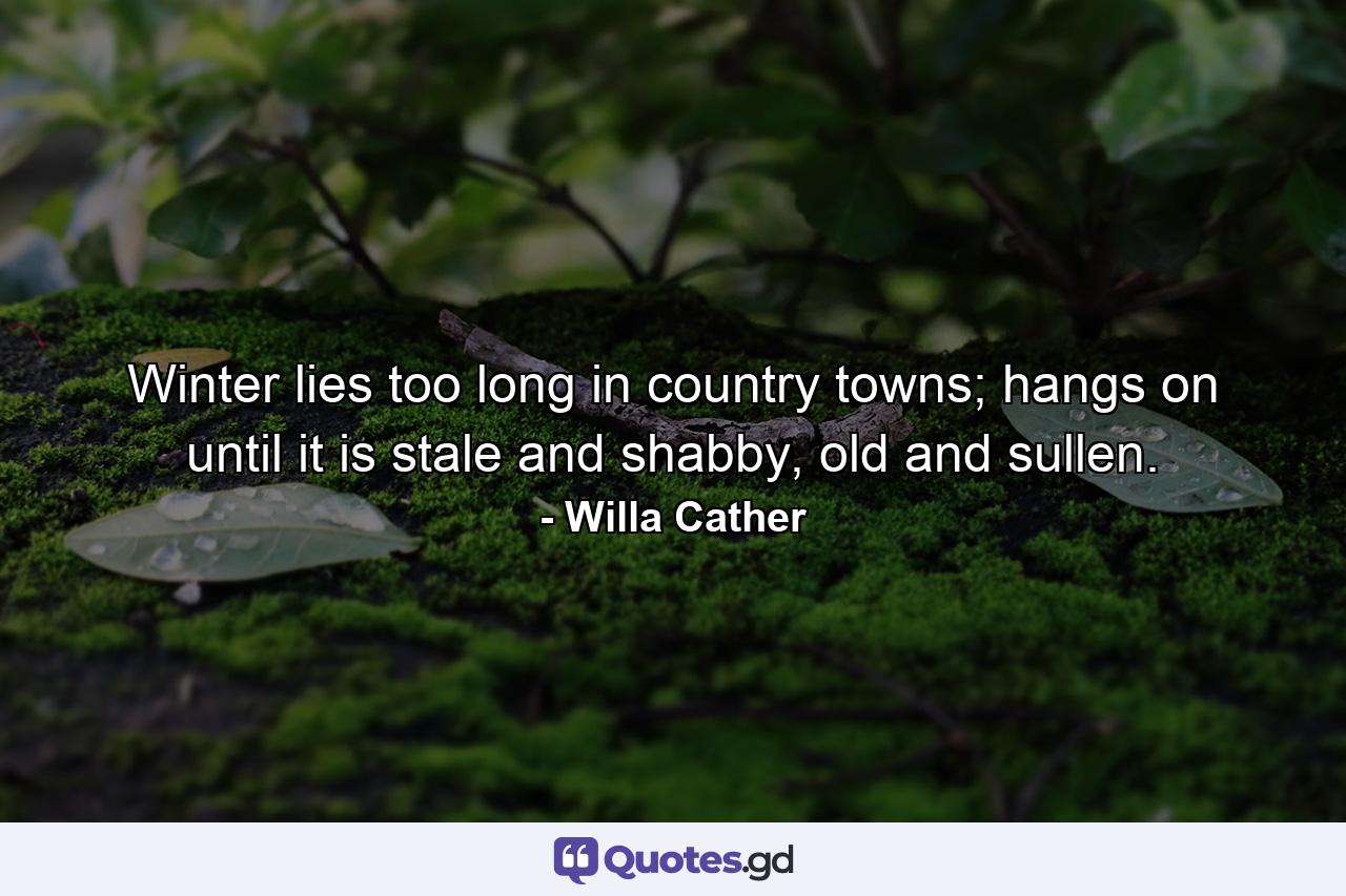 Winter lies too long in country towns; hangs on until it is stale and shabby, old and sullen. - Quote by Willa Cather