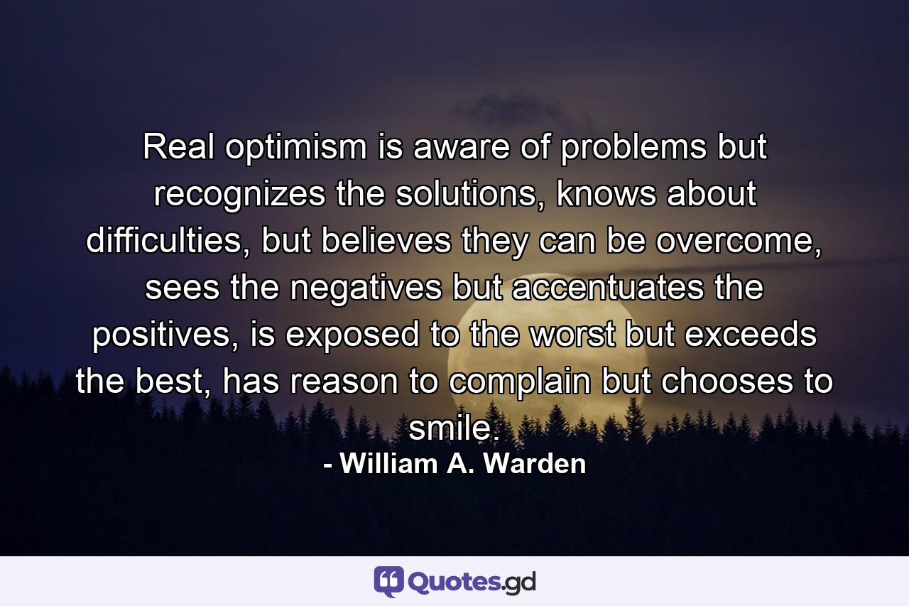 Real optimism is aware of problems but recognizes the solutions, knows about difficulties, but believes they can be overcome, sees the negatives but accentuates the positives, is exposed to the worst but exceeds the best, has reason to complain but chooses to smile. - Quote by William A. Warden