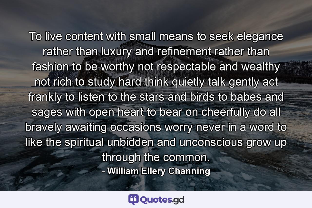 To live content with small means  to seek elegance rather than luxury  and refinement rather than fashion  to be worthy  not respectable  and wealthy  not rich  to study hard  think quietly  talk gently  act frankly  to listen to the stars and birds  to babes and sages  with open heart  to bear on cheerfully  do all bravely  awaiting occasions  worry never  in a word to  like the spiritual  unbidden and unconscious  grow up through the common. - Quote by William Ellery Channing