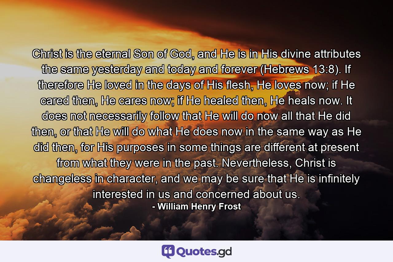 Christ is the eternal Son of God, and He is in His divine attributes the same yesterday and today and forever (Hebrews 13:8). If therefore He loved in the days of His flesh, He loves now; if He cared then, He cares now; if He healed then, He heals now. It does not necessarily follow that He will do now all that He did then, or that He will do what He does now in the same way as He did then, for His purposes in some things are different at present from what they were in the past. Nevertheless, Christ is changeless in character, and we may be sure that He is infinitely interested in us and concerned about us. - Quote by William Henry Frost