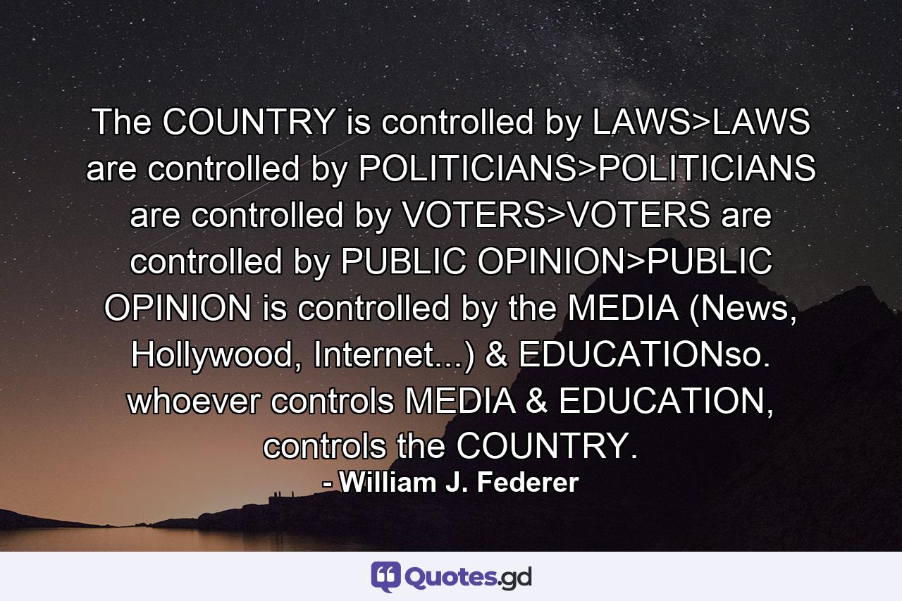 The COUNTRY is controlled by LAWS>LAWS are controlled by POLITICIANS>POLITICIANS are controlled by VOTERS>VOTERS are controlled by PUBLIC OPINION>PUBLIC OPINION is controlled by the MEDIA (News, Hollywood, Internet...) & EDUCATIONso. whoever controls MEDIA & EDUCATION, controls the COUNTRY. - Quote by William J. Federer