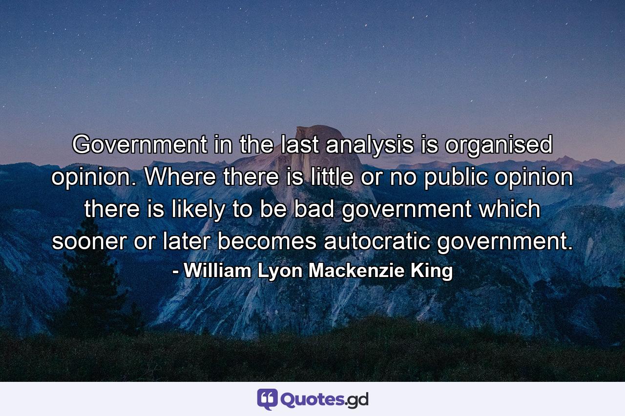 Government in the last analysis is organised opinion. Where there is little or no public opinion  there is likely to be bad government  which sooner or later becomes autocratic government. - Quote by William Lyon Mackenzie King