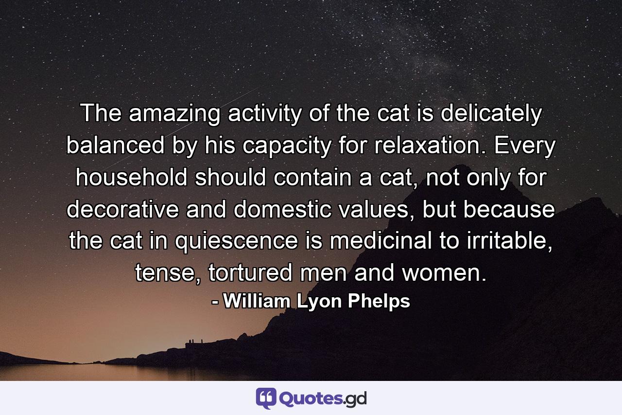 The amazing activity of the cat is delicately balanced by his capacity for relaxation. Every household should contain a cat, not only for decorative and domestic values, but because the cat in quiescence is medicinal to irritable, tense, tortured men and women. - Quote by William Lyon Phelps