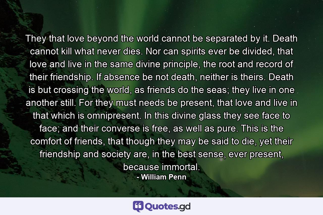 They that love beyond the world cannot be separated by it. Death cannot kill what never dies. Nor can spirits ever be divided, that love and live in the same divine principle, the root and record of their friendship. If absence be not death, neither is theirs. Death is but crossing the world, as friends do the seas; they live in one another still. For they must needs be present, that love and live in that which is omnipresent. In this divine glass they see face to face; and their converse is free, as well as pure. This is the comfort of friends, that though they may be said to die, yet their friendship and society are, in the best sense, ever present, because immortal. - Quote by William Penn