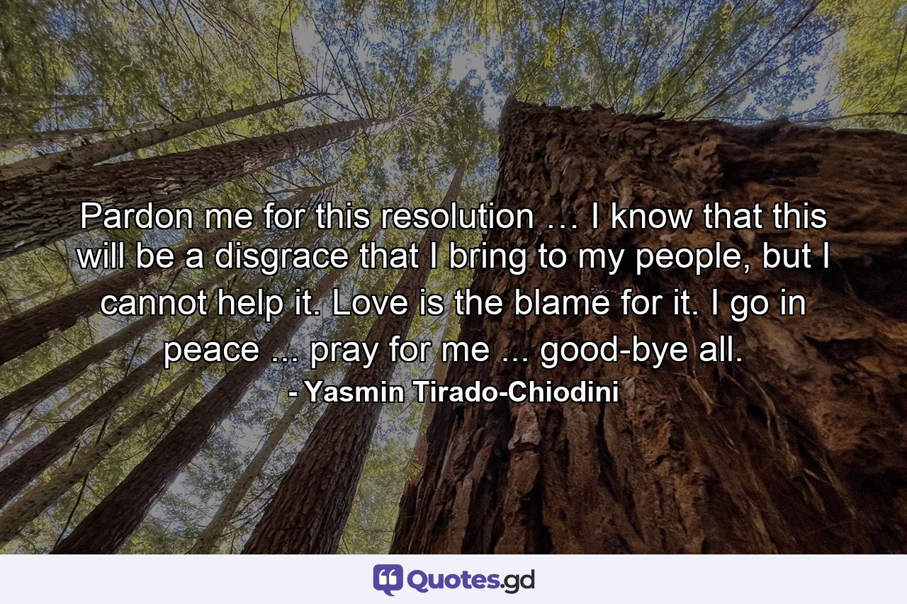 Pardon me for this resolution … I know that this will be a disgrace that I bring to my people, but I cannot help it. Love is the blame for it. I go in peace ... pray for me ... good-bye all. - Quote by Yasmin Tirado-Chiodini