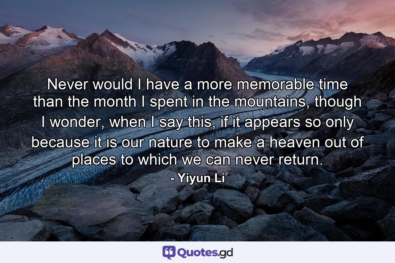 Never would I have a more memorable time than the month I spent in the mountains, though I wonder, when I say this, if it appears so only because it is our nature to make a heaven out of places to which we can never return. - Quote by Yiyun Li