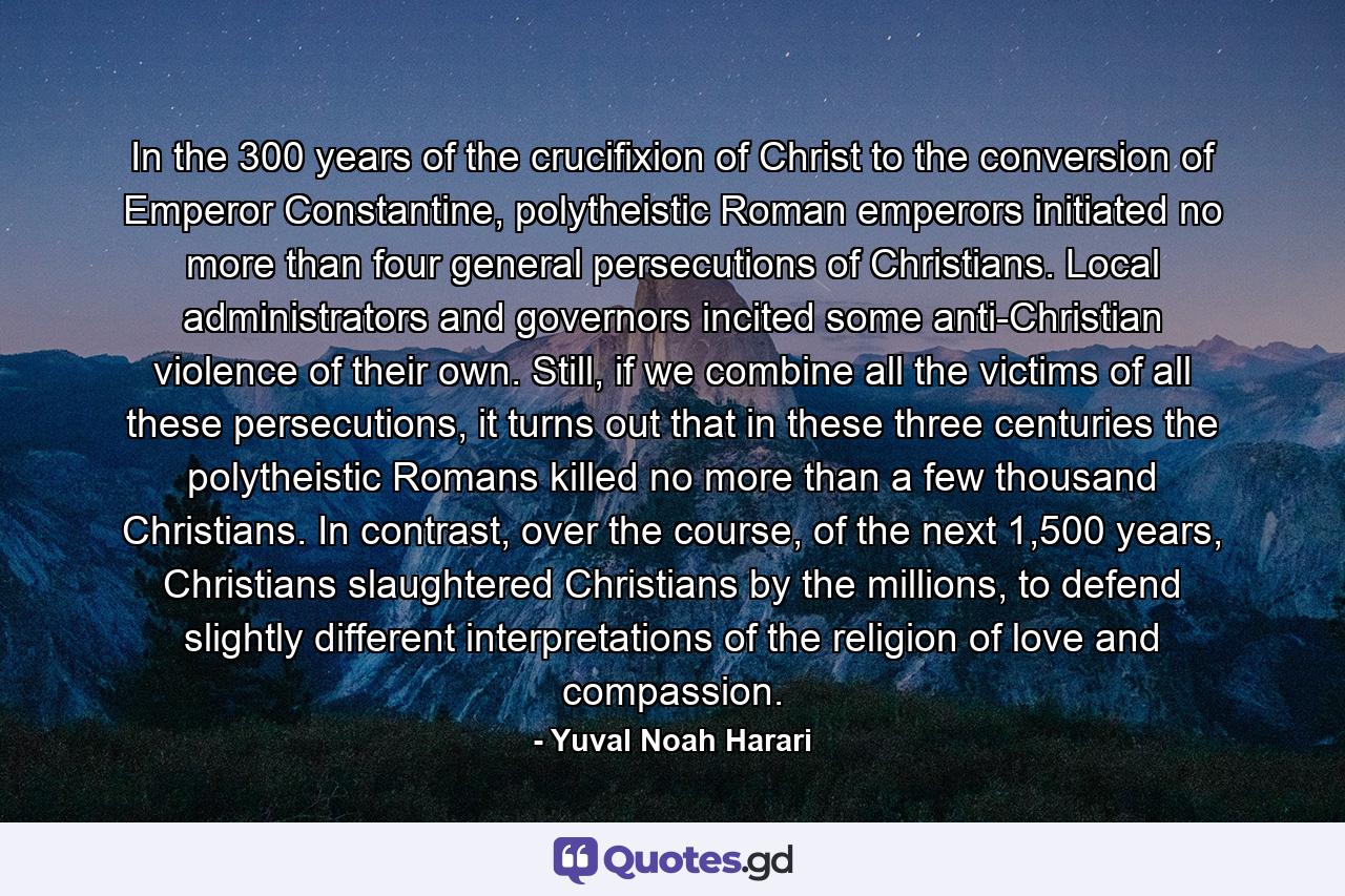 In the 300 years of the crucifixion of Christ to the conversion of Emperor Constantine, polytheistic Roman emperors initiated no more than four general persecutions of Christians. Local administrators and governors incited some anti-Christian violence of their own. Still, if we combine all the victims of all these persecutions, it turns out that in these three centuries the polytheistic Romans killed no more than a few thousand Christians. In contrast, over the course, of the next 1,500 years, Christians slaughtered Christians by the millions, to defend slightly different interpretations of the religion of love and compassion. - Quote by Yuval Noah Harari