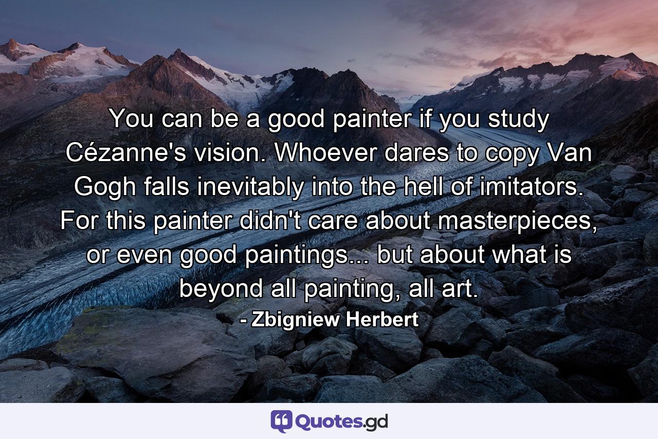 You can be a good painter if you study Cézanne's vision. Whoever dares to copy Van Gogh falls inevitably into the hell of imitators. For this painter didn't care about masterpieces, or even good paintings... but about what is beyond all painting, all art. - Quote by Zbigniew Herbert