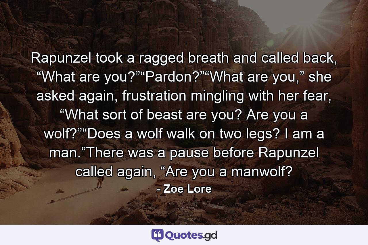 Rapunzel took a ragged breath and called back, “What are you?”“Pardon?”“What are you,” she asked again, frustration mingling with her fear, “What sort of beast are you? Are you a wolf?”“Does a wolf walk on two legs? I am a man.”There was a pause before Rapunzel called again, “Are you a manwolf? - Quote by Zoe Lore
