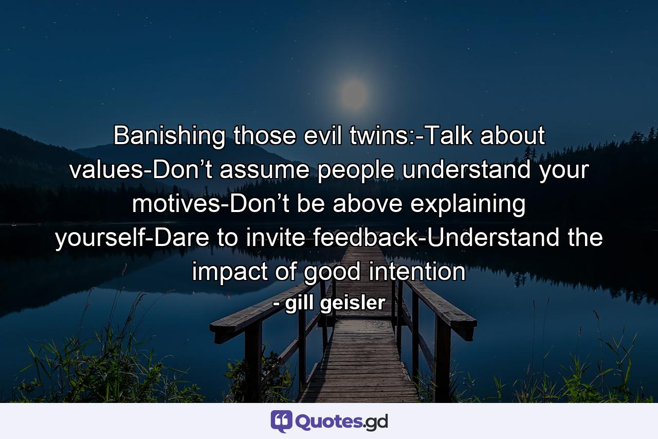 Banishing those evil twins:-Talk about values-Don’t assume people understand your motives-Don’t be above explaining yourself-Dare to invite feedback-Understand the impact of good intention - Quote by gill geisler