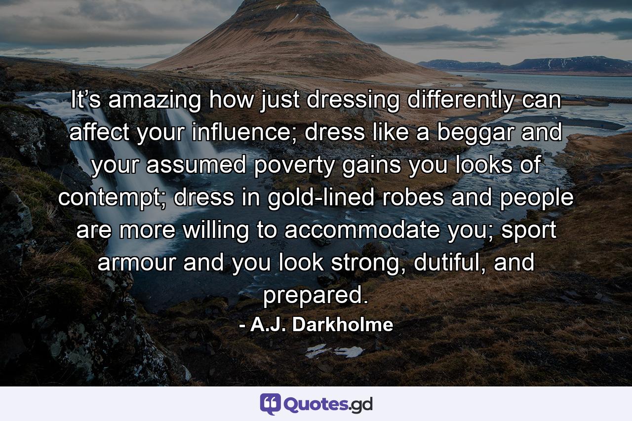 It’s amazing how just dressing differently can affect your influence; dress like a beggar and your assumed poverty gains you looks of contempt; dress in gold-lined robes and people are more willing to accommodate you; sport armour and you look strong, dutiful, and prepared. - Quote by A.J. Darkholme