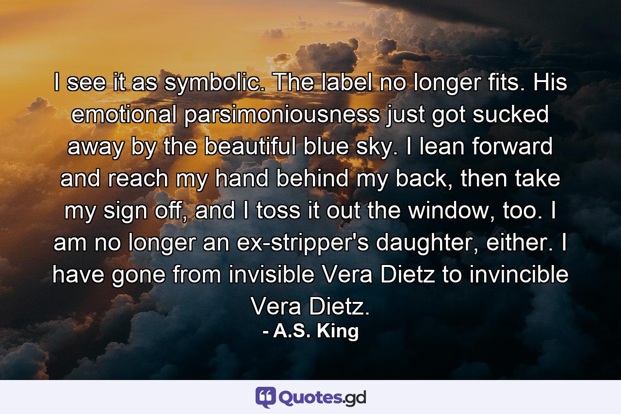 I see it as symbolic. The label no longer fits. His emotional parsimoniousness just got sucked away by the beautiful blue sky. I lean forward and reach my hand behind my back, then take my sign off, and I toss it out the window, too. I am no longer an ex-stripper's daughter, either. I have gone from invisible Vera Dietz to invincible Vera Dietz. - Quote by A.S. King