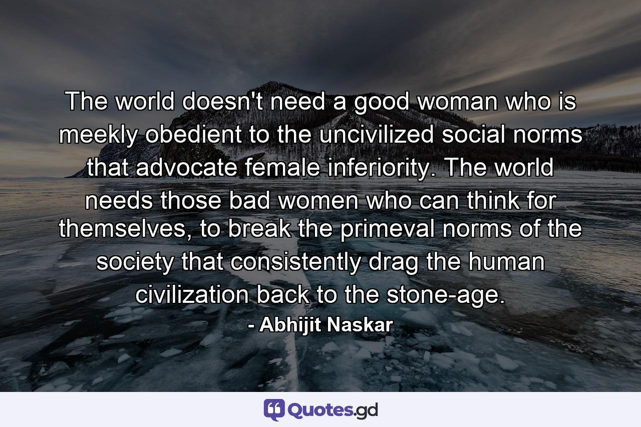 The world doesn't need a good woman who is meekly obedient to the uncivilized social norms that advocate female inferiority. The world needs those bad women who can think for themselves, to break the primeval norms of the society that consistently drag the human civilization back to the stone-age. - Quote by Abhijit Naskar