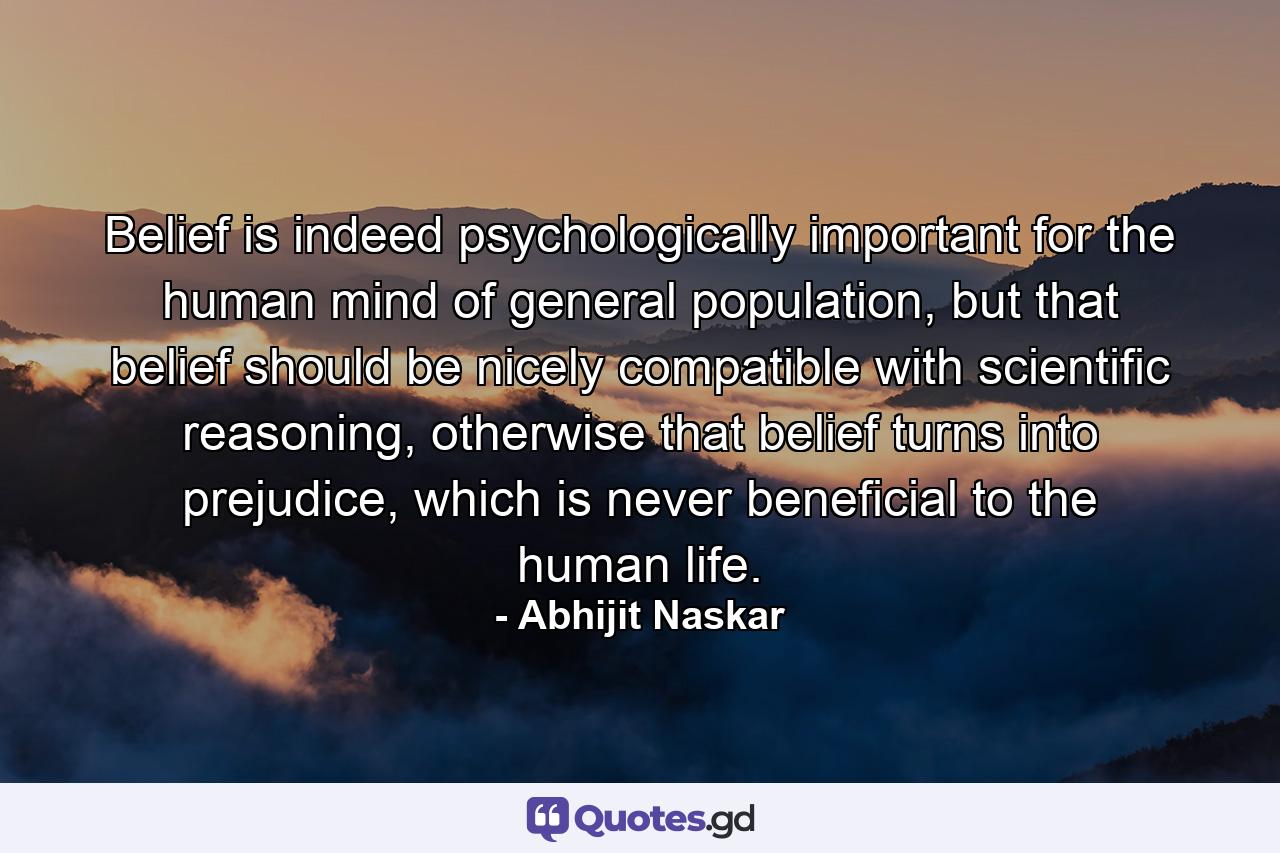 Belief is indeed psychologically important for the human mind of general population, but that belief should be nicely compatible with scientific reasoning, otherwise that belief turns into prejudice, which is never beneficial to the human life. - Quote by Abhijit Naskar