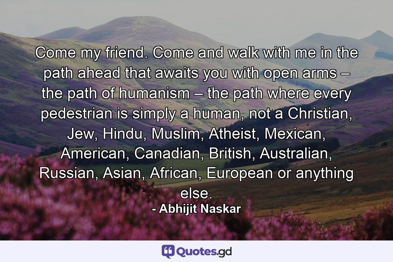 Come my friend. Come and walk with me in the path ahead that awaits you with open arms – the path of humanism – the path where every pedestrian is simply a human, not a Christian, Jew, Hindu, Muslim, Atheist, Mexican, American, Canadian, British, Australian, Russian, Asian, African, European or anything else. - Quote by Abhijit Naskar