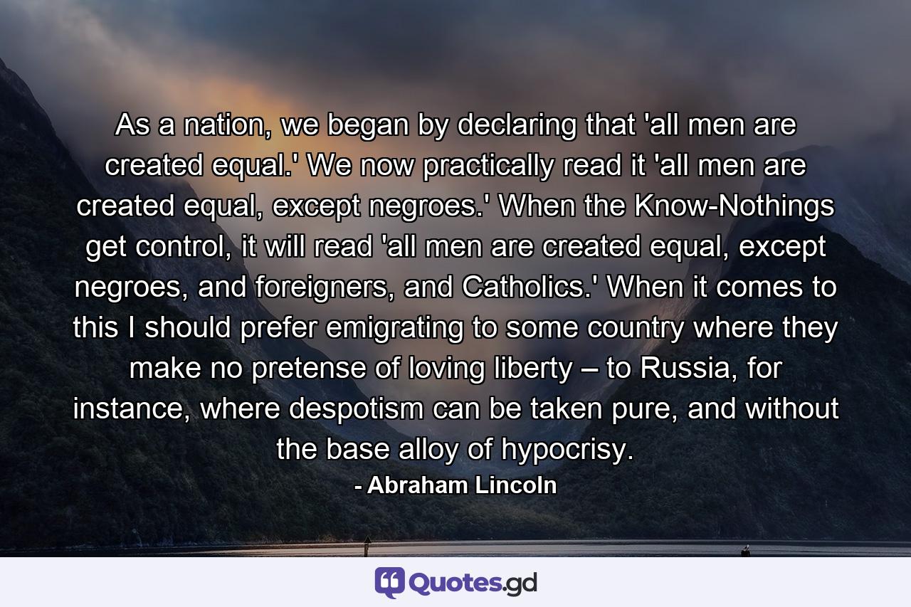 As a nation, we began by declaring that 'all men are created equal.' We now practically read it 'all men are created equal, except negroes.' When the Know-Nothings get control, it will read 'all men are created equal, except negroes, and foreigners, and Catholics.' When it comes to this I should prefer emigrating to some country where they make no pretense of loving liberty – to Russia, for instance, where despotism can be taken pure, and without the base alloy of hypocrisy. - Quote by Abraham Lincoln