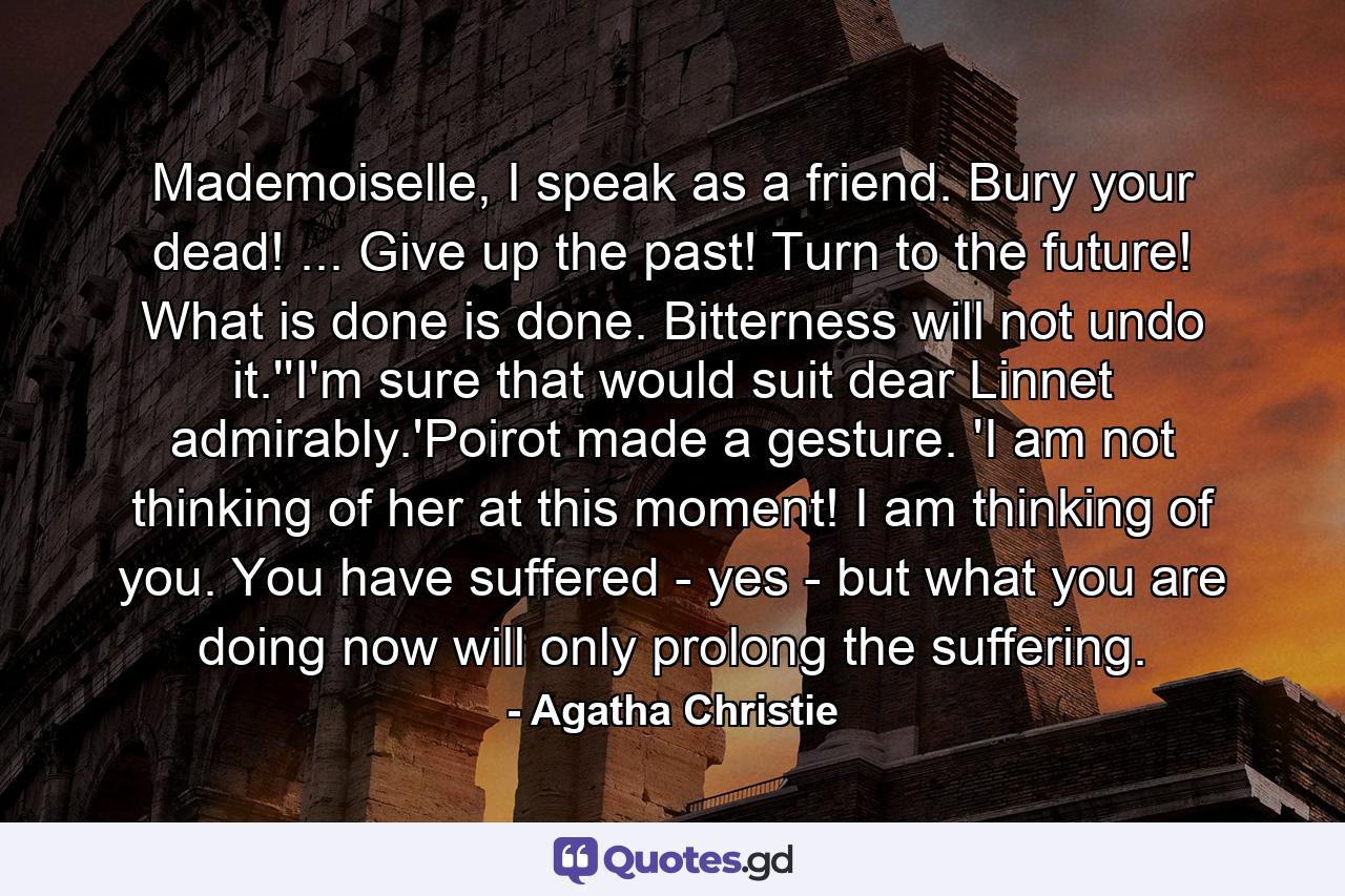 Mademoiselle, I speak as a friend. Bury your dead! ... Give up the past! Turn to the future! What is done is done. Bitterness will not undo it.''I'm sure that would suit dear Linnet admirably.'Poirot made a gesture. 'I am not thinking of her at this moment! I am thinking of you. You have suffered - yes - but what you are doing now will only prolong the suffering. - Quote by Agatha Christie