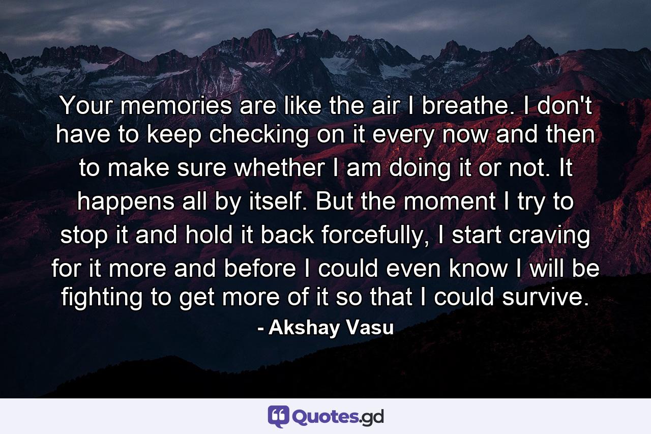 Your memories are like the air I breathe. I don't have to keep checking on it every now and then to make sure whether I am doing it or not. It happens all by itself. But the moment I try to stop it and hold it back forcefully, I start craving for it more and before I could even know I will be fighting to get more of it so that I could survive. - Quote by Akshay Vasu