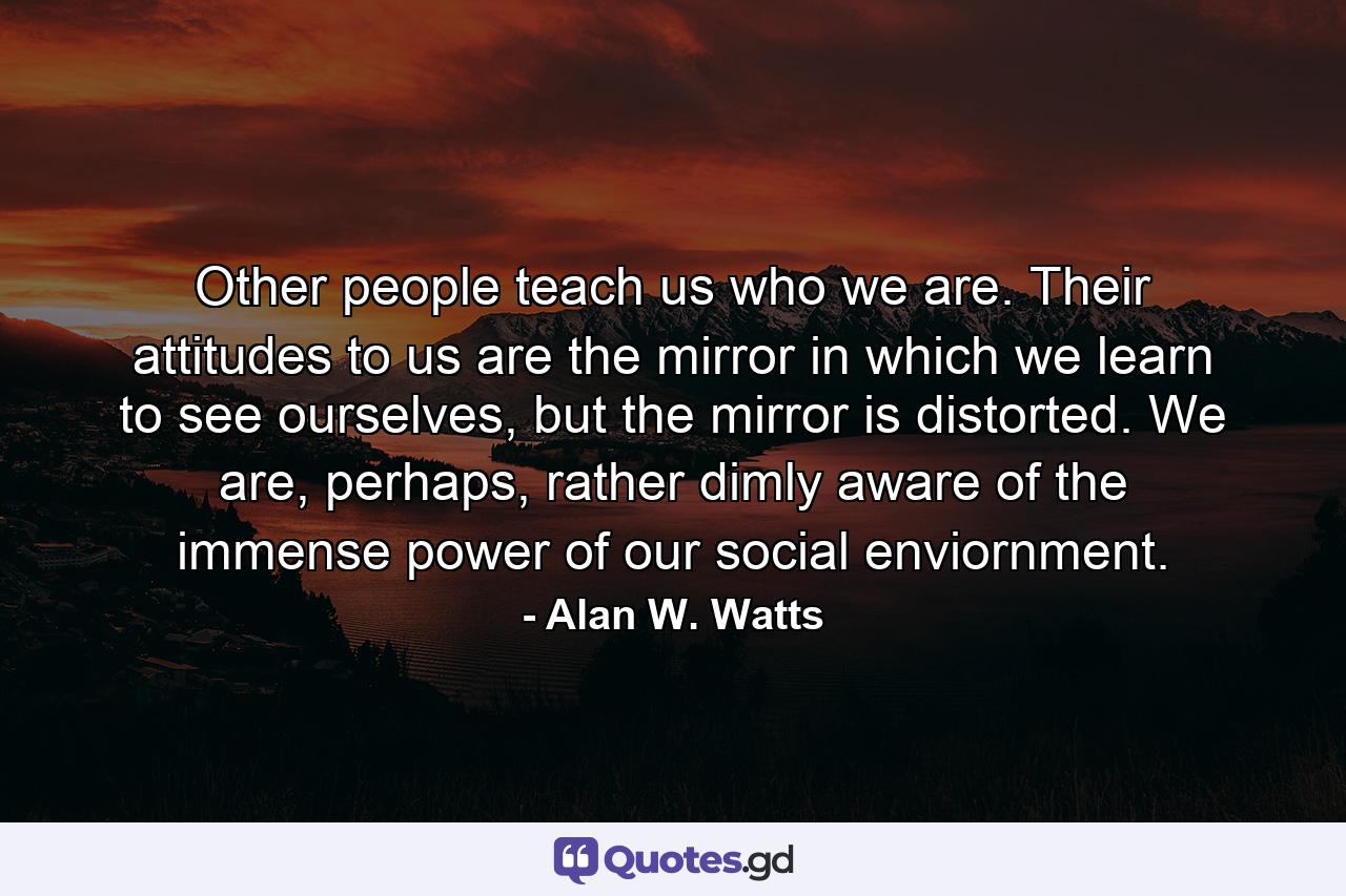 Other people teach us who we are. Their attitudes to us are the mirror in which we learn to see ourselves, but the mirror is distorted. We are, perhaps, rather dimly aware of the immense power of our social enviornment. - Quote by Alan W. Watts