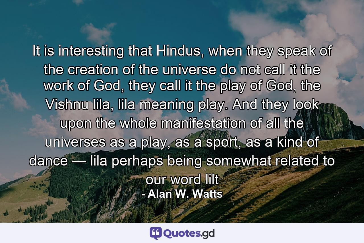 It is interesting that Hindus, when they speak of the creation of the universe do not call it the work of God, they call it the play of God, the Vishnu lila, lila meaning play. And they look upon the whole manifestation of all the universes as a play, as a sport, as a kind of dance — lila perhaps being somewhat related to our word lilt - Quote by Alan W. Watts