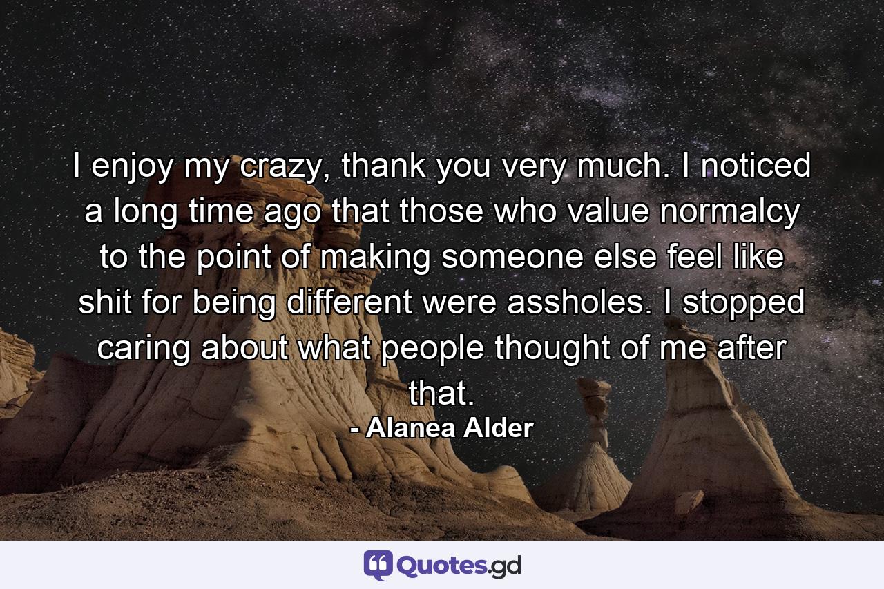 I enjoy my crazy, thank you very much. I noticed a long time ago that those who value normalcy to the point of making someone else feel like shit for being different were assholes. I stopped caring about what people thought of me after that. - Quote by Alanea Alder