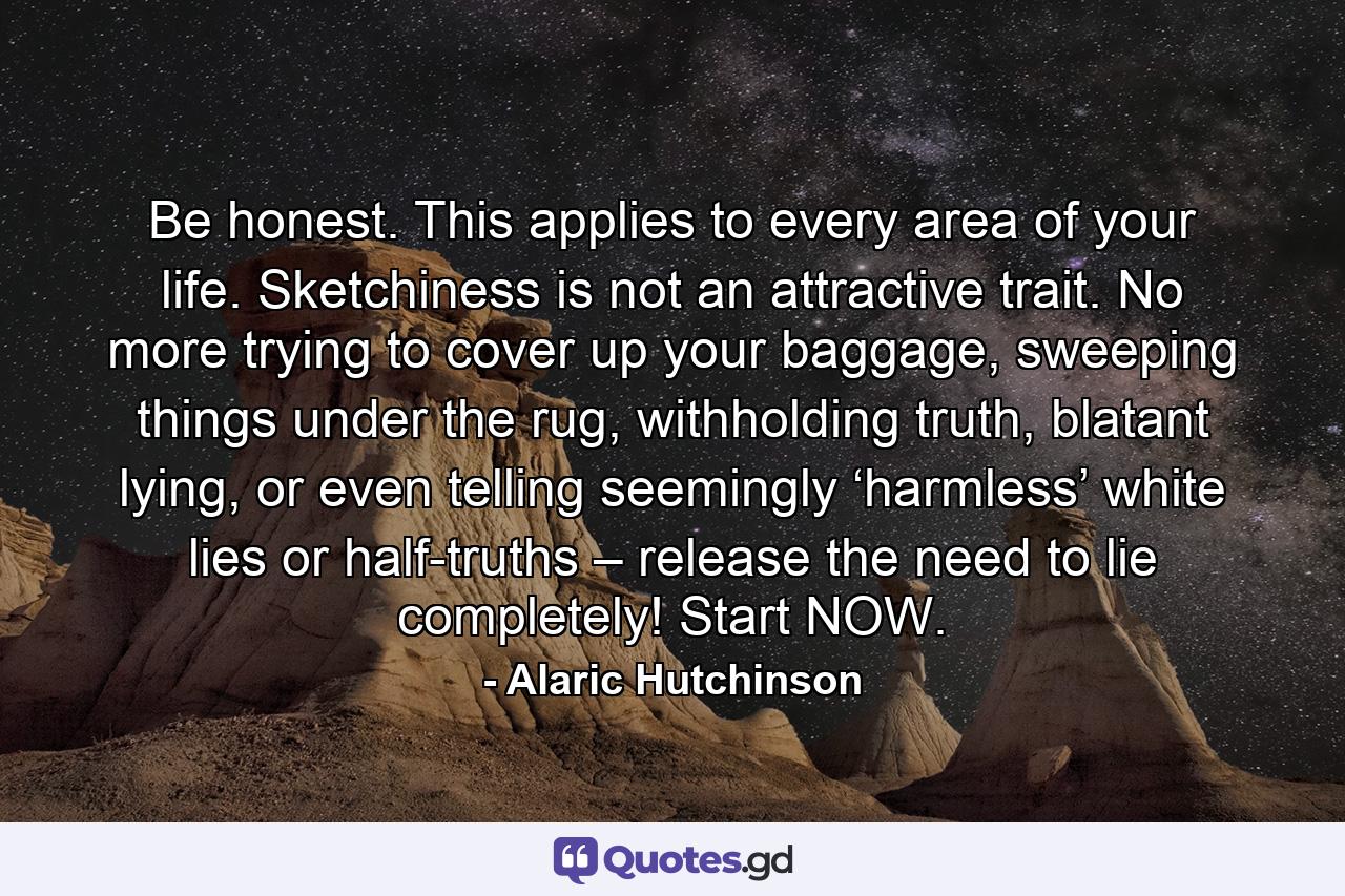 Be honest. This applies to every area of your life. Sketchiness is not an attractive trait. No more trying to cover up your baggage, sweeping things under the rug, withholding truth, blatant lying, or even telling seemingly ‘harmless’ white lies or half-truths – release the need to lie completely! Start NOW. - Quote by Alaric Hutchinson