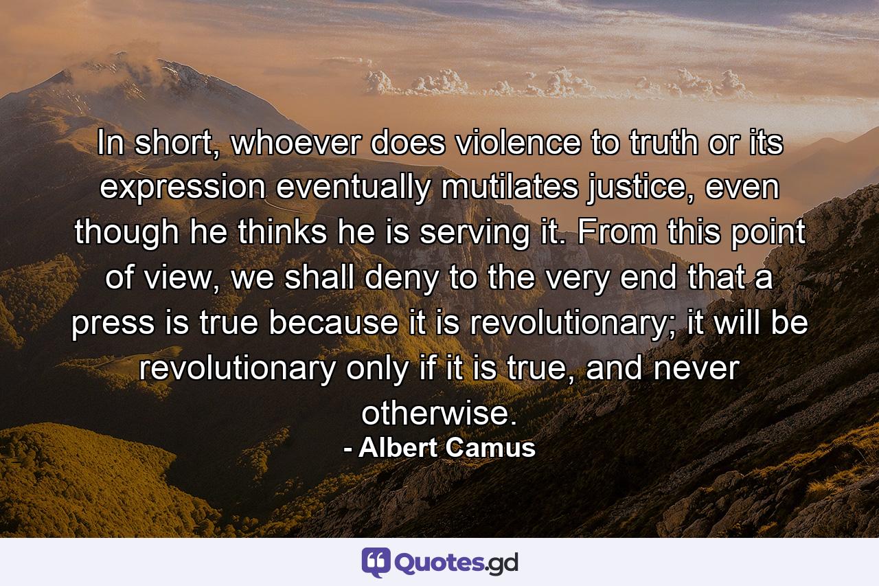 In short, whoever does violence to truth or its expression eventually mutilates justice, even though he thinks he is serving it. From this point of view, we shall deny to the very end that a press is true because it is revolutionary; it will be revolutionary only if it is true, and never otherwise. - Quote by Albert Camus