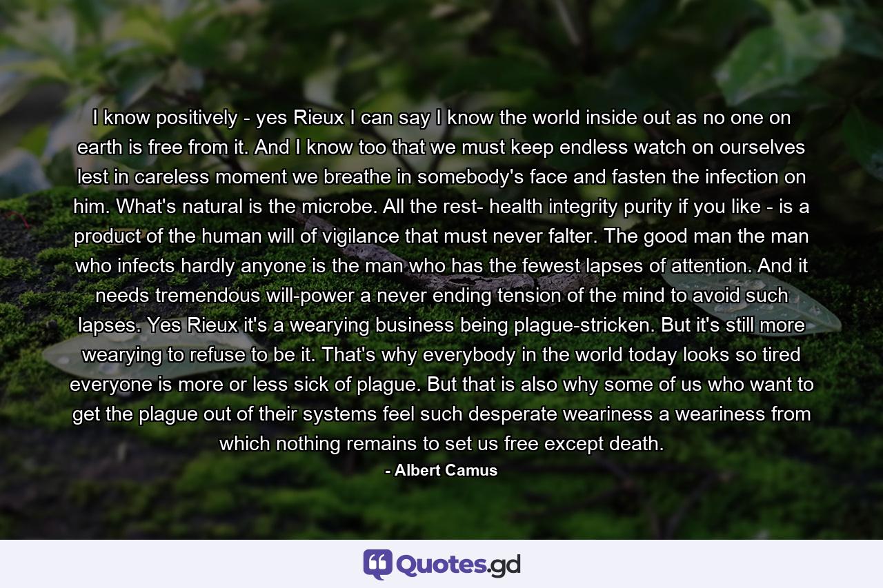 I know positively - yes Rieux I can say I know the world inside out as no one on earth is free from it. And I know too that we must keep endless watch on ourselves lest in careless moment we breathe in somebody's face and fasten the infection on him. What's natural is the microbe. All the rest- health integrity purity if you like - is a product of the human will of vigilance that must never falter. The good man the man who infects hardly anyone is the man who has the fewest lapses of attention. And it needs tremendous will-power a never ending tension of the mind to avoid such lapses. Yes Rieux it's a wearying business being plague-stricken. But it's still more wearying to refuse to be it. That's why everybody in the world today looks so tired everyone is more or less sick of plague. But that is also why some of us who want to get the plague out of their systems feel such desperate weariness a weariness from which nothing remains to set us free except death. - Quote by Albert Camus