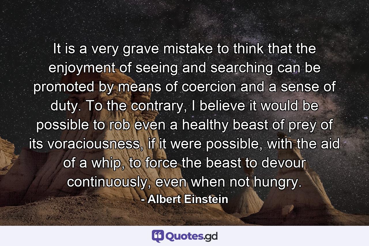 It is a very grave mistake to think that the enjoyment of seeing and searching can be promoted by means of coercion and a sense of duty. To the contrary, I believe it would be possible to rob even a healthy beast of prey of its voraciousness, if it were possible, with the aid of a whip, to force the beast to devour continuously, even when not hungry. - Quote by Albert Einstein