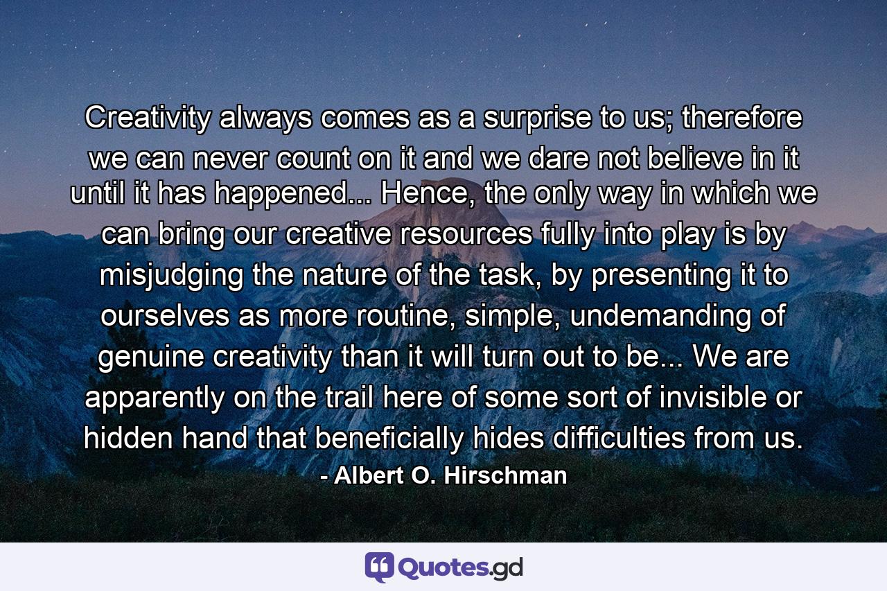 Creativity always comes as a surprise to us; therefore we can never count on it and we dare not believe in it until it has happened... Hence, the only way in which we can bring our creative resources fully into play is by misjudging the nature of the task, by presenting it to ourselves as more routine, simple, undemanding of genuine creativity than it will turn out to be... We are apparently on the trail here of some sort of invisible or hidden hand that beneficially hides difficulties from us. - Quote by Albert O. Hirschman