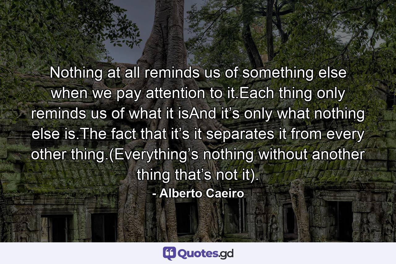 Nothing at all reminds us of something else when we pay attention to it.Each thing only reminds us of what it isAnd it’s only what nothing else is.The fact that it’s it separates it from every other thing.(Everything’s nothing without another thing that’s not it). - Quote by Alberto Caeiro