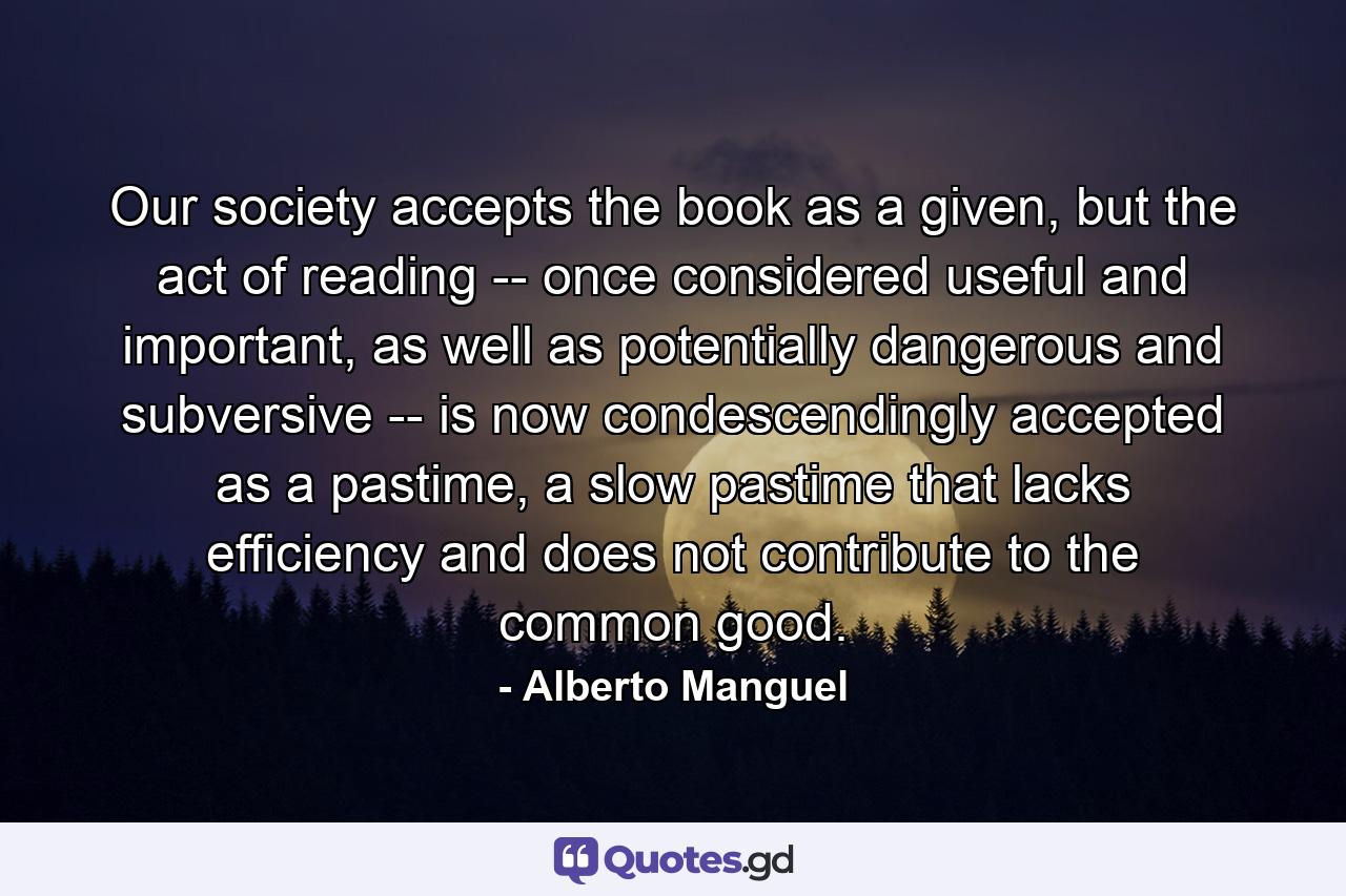 Our society accepts the book as a given, but the act of reading -- once considered useful and important, as well as potentially dangerous and subversive -- is now condescendingly accepted as a pastime, a slow pastime that lacks efficiency and does not contribute to the common good. - Quote by Alberto Manguel