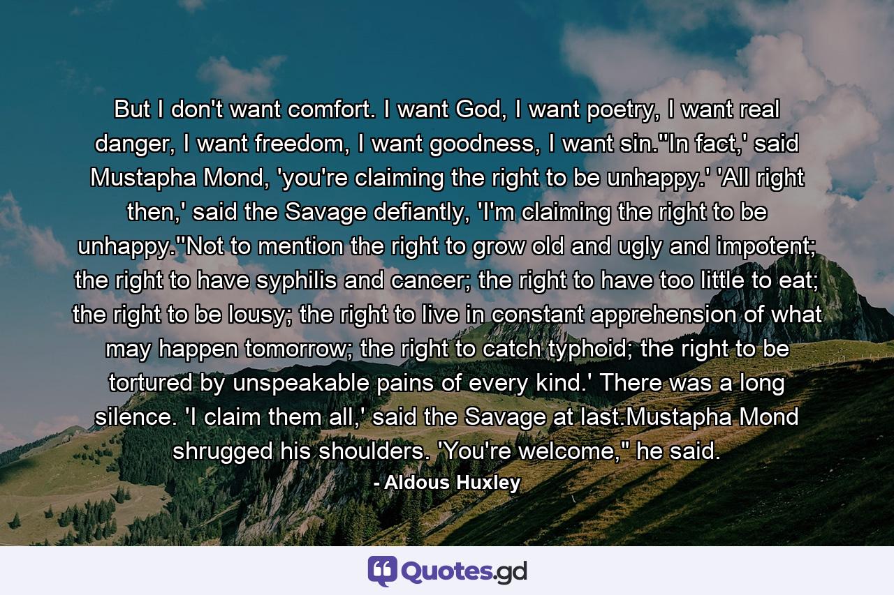 But I don't want comfort. I want God, I want poetry, I want real danger, I want freedom, I want goodness, I want sin.''In fact,' said Mustapha Mond, 'you're claiming the right to be unhappy.' 'All right then,' said the Savage defiantly, 'I'm claiming the right to be unhappy.''Not to mention the right to grow old and ugly and impotent; the right to have syphilis and cancer; the right to have too little to eat; the right to be lousy; the right to live in constant apprehension of what may happen tomorrow; the right to catch typhoid; the right to be tortured by unspeakable pains of every kind.' There was a long silence. 'I claim them all,' said the Savage at last.Mustapha Mond shrugged his shoulders. 'You're welcome,