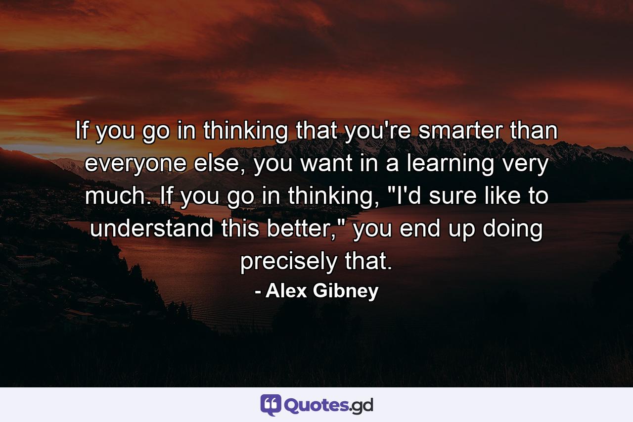 If you go in thinking that you're smarter than everyone else, you want in a learning very much. If you go in thinking, 