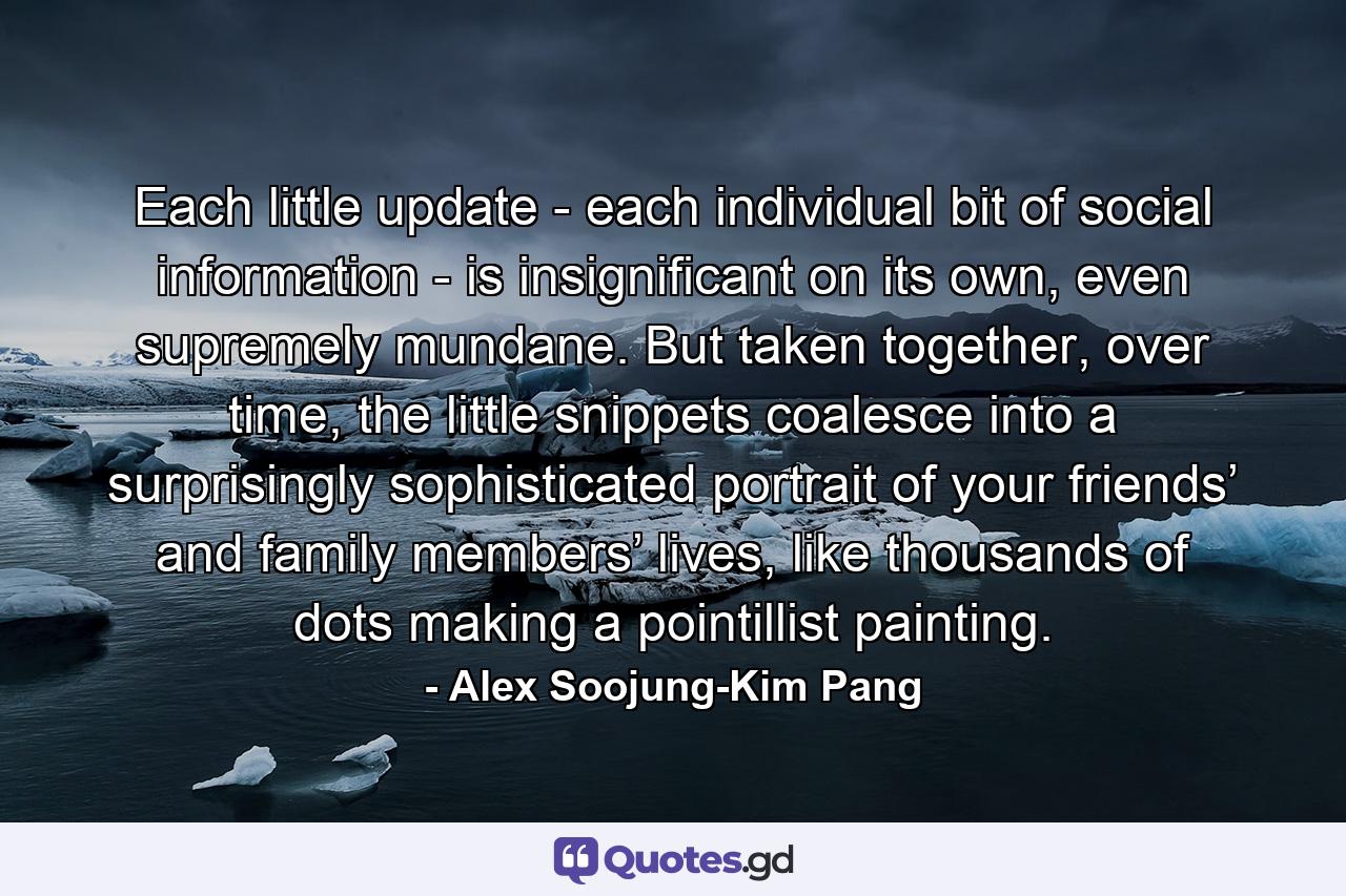 Each little update - each individual bit of social information - is insignificant on its own, even supremely mundane. But taken together, over time, the little snippets coalesce into a surprisingly sophisticated portrait of your friends’ and family members’ lives, like thousands of dots making a pointillist painting. - Quote by Alex Soojung-Kim Pang