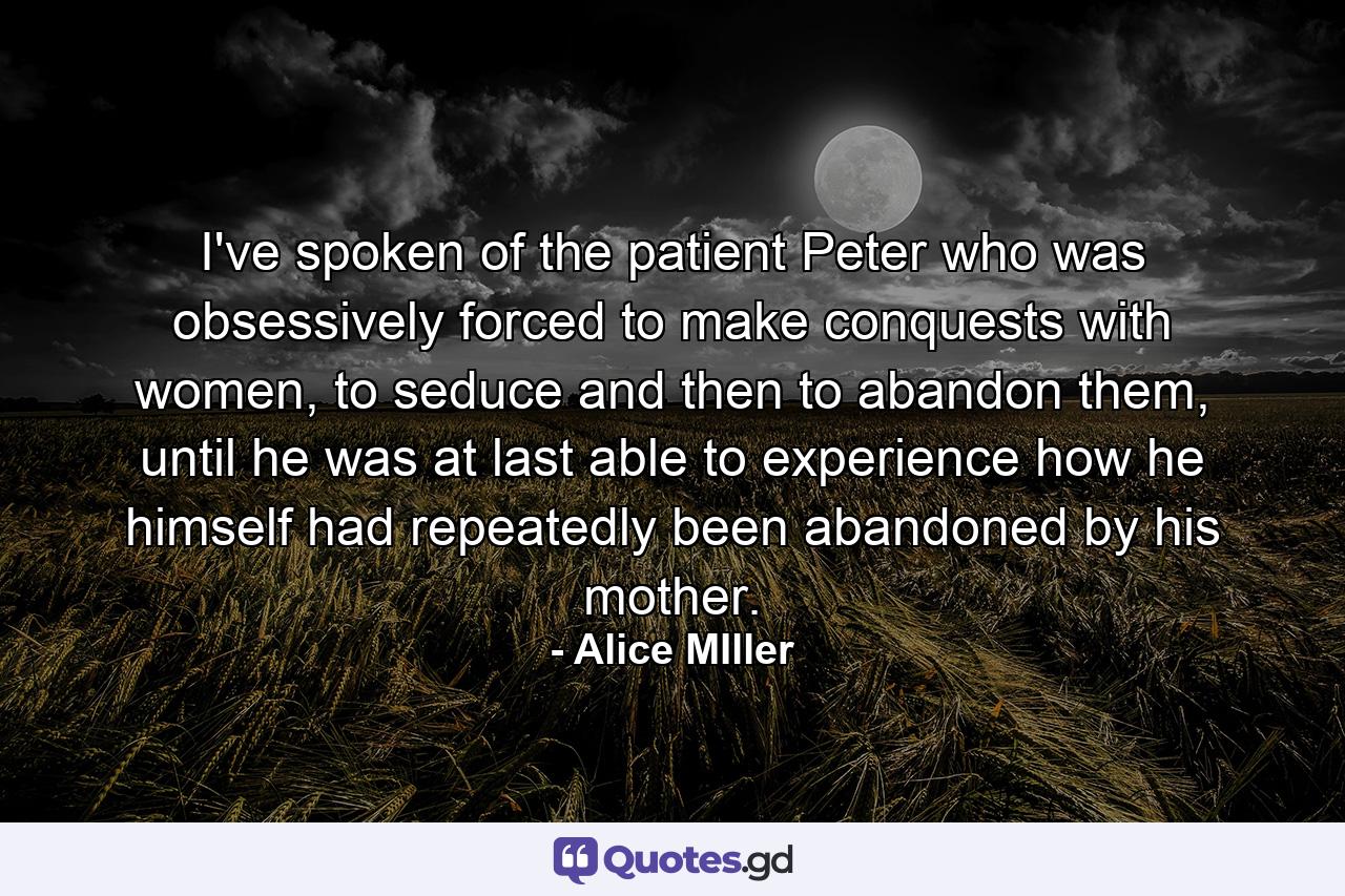 I've spoken of the patient Peter who was obsessively forced to make conquests with women, to seduce and then to abandon them, until he was at last able to experience how he himself had repeatedly been abandoned by his mother. - Quote by Alice MIller