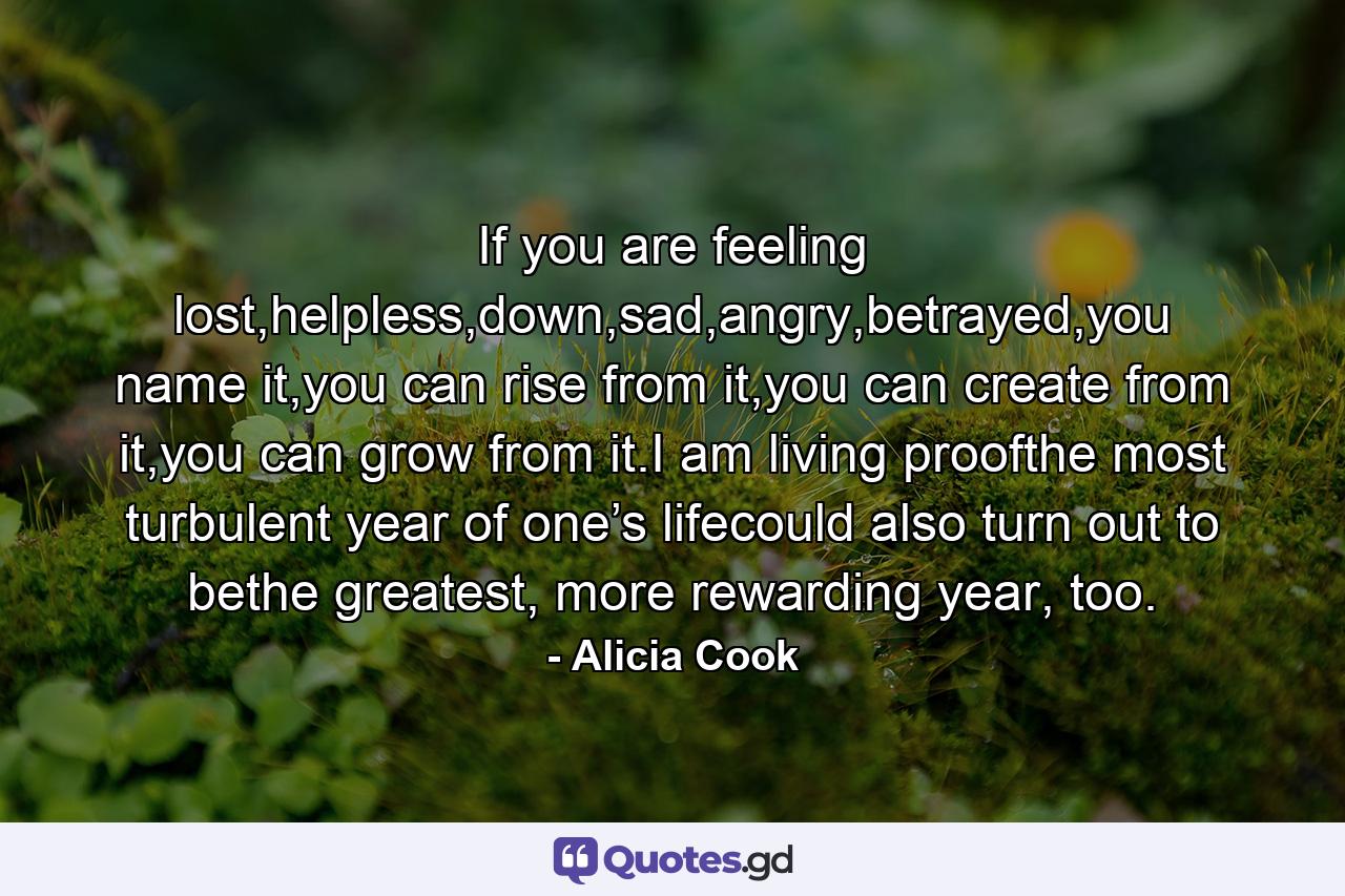 If you are feeling lost,helpless,down,sad,angry,betrayed,you name it,you can rise from it,you can create from it,you can grow from it.I am living proofthe most turbulent year of one’s lifecould also turn out to bethe greatest, more rewarding year, too. - Quote by Alicia Cook