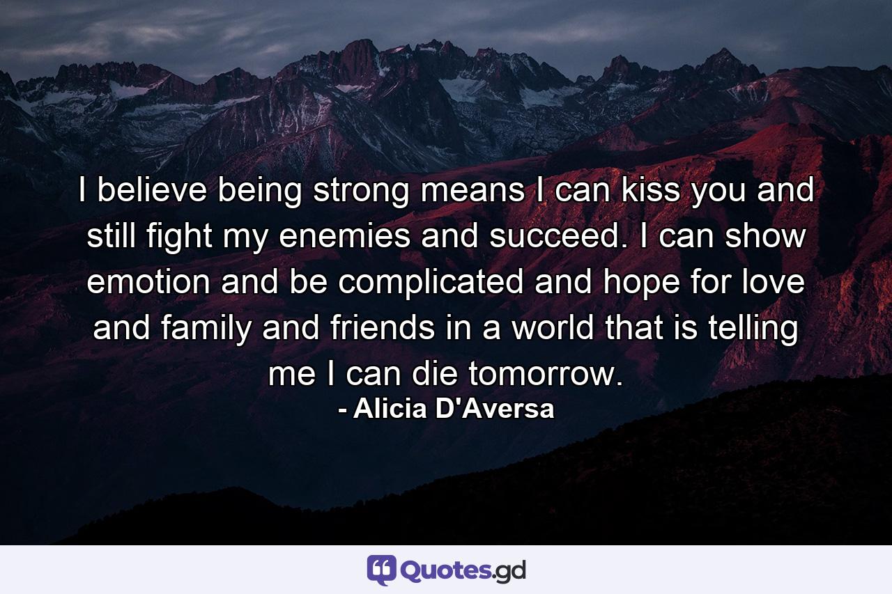 I believe being strong means I can kiss you and still fight my enemies and succeed. I can show emotion and be complicated and hope for love and family and friends in a world that is telling me I can die tomorrow. - Quote by Alicia D'Aversa